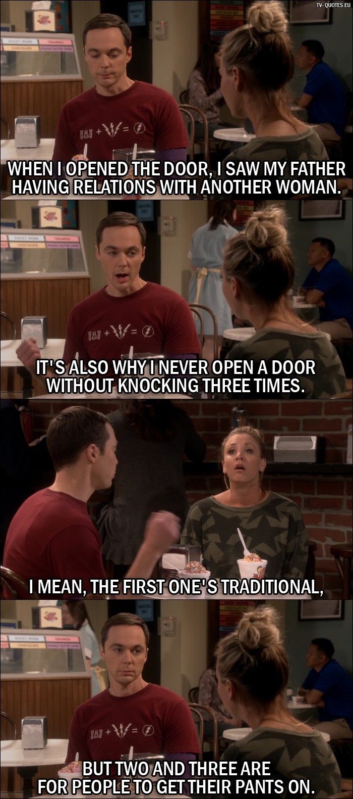 The Big Bang Theory Quote from 10x05 - Sheldon Cooper: When I opened the door, I saw my father having relations with another woman. Penny Hofstadter: Oh, that's awful! Sheldon Cooper: I know. It's also why I never open a door without knocking three times. I mean, the first one's traditional, but two and three are for people to get their pants on.