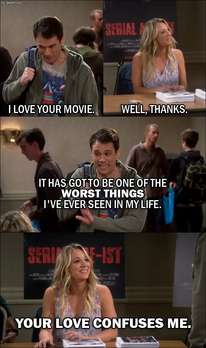 The Big Bang Theory Quote from 10x06 - Daniel (Penny's fan): I love your movie. Penny Hofstadter: Well, thanks. Daniel (Penny's fan): It has got to be one of the worst things I've ever seen in my life. Penny Hofstadter: Your love confuses me.