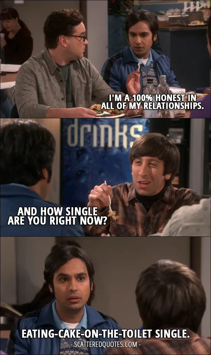 18 Best The Big Bang Theory Quotes from 'The Veracity Elasticity' (10x07) - Rajesh Koothrappali: I'm a 100% honest in all of my relationships. Howard Wolowitz: And how single are you right now? Rajesh Koothrappali: Eating-cake-on-the-toilet single.