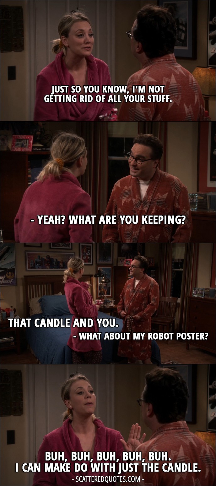 18 Best The Big Bang Theory Quotes from 'The Veracity Elasticity' (10x07) - Penny Hofstadter: Just so you know, I'm not getting rid of all your stuff. Leonard Hofstadter: Yeah? What are you keeping? Penny Hofstadter: That candle and you. Leonard Hofstadter: What about my robot poster? Penny Hofstadter: Buh, buh, buh, buh, buh. I can make do with just the candle.