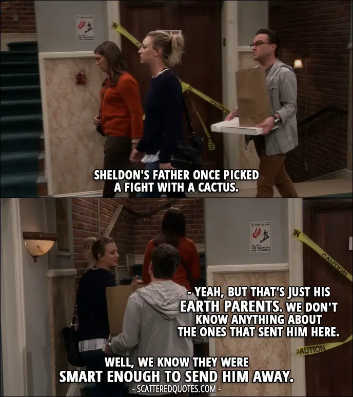 16 Best The Big Bang Theory Quotes from 'The Brain Bowl Incubation' (10x08) - Leonard Hofstadter: Sheldon's father once picked a fight with a cactus. Penny Hofstadter: Yeah, but that's just his Earth parents. We don't know anything about the ones that sent him here. Leonard Hofstadter: Well, we know they were smart enough to send him away.