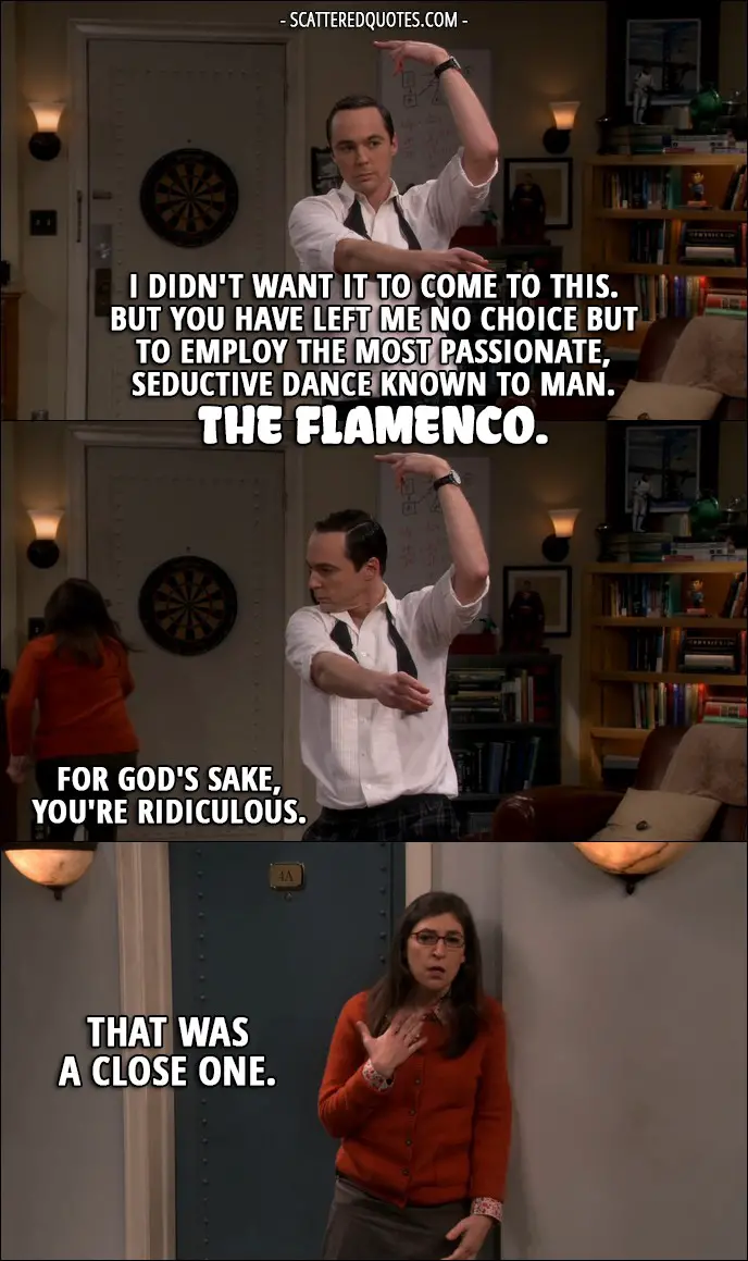 16 Best The Big Bang Theory Quotes from 'The Brain Bowl Incubation' (10x08) - Sheldon Cooper: I didn't want it to come to this. But you have left me no choice but to employ the most passionate, seductive dance known to man. The flamenco. Amy Farrah Fowler: For God's sake, you're ridiculous. (runs out) That was a close one.