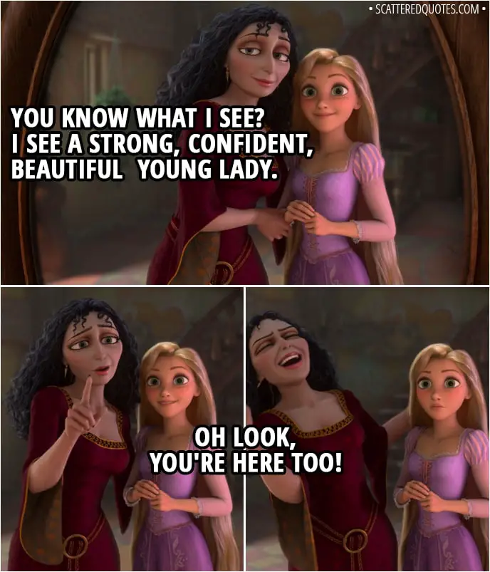 Quote from Tangled - (Mother Gothel and Rapunzel are standing in front of a mirror) Mother Gothel (to Rapunzel): You know what I see? I see a strong, confident, beautiful young lady. Oh look, you're here too!