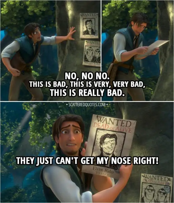 Quote from Tangled - Flynn Rider (looking at his wanted poster): No, no no. This is bad, this is very, very bad, this is really bad. They just can't get my nose right.