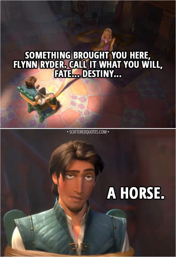 Quote from Tangled - Rapunzel: Something brought you here, Flynn Ryder. Call it what you will, fate... destiny... Flynn Rider: A horse.