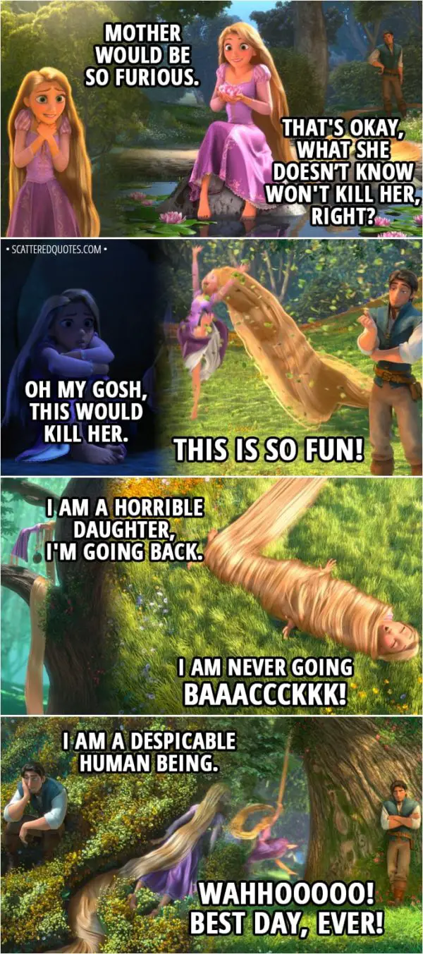 Quote from Tangled - Rapunzel: I can't believe I did this. I can't believe I did this. I CAN'T BELIEVE I DID THIS! Mother would be so furious. That's okay, what she doesn’t know won't kill her, right? Oh my gosh, this would kill her. THIS IS SO FUN! I am a horrible daughter, I'm going back. I am never going baaaccckkk! I am a despicable human being. WAHHOOOOO! Best day, ever!