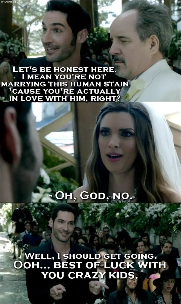Lucifer quote from 1x01 - Lucifer Morningstar: Let’s be honest here. I mean you’re not marrying this human stain ’cause you’re actually in love with him, right? Bride: Oh, God, no. Lucifer Morningstar: Well, I should get going. Ooh... best of luck with you crazy kids.