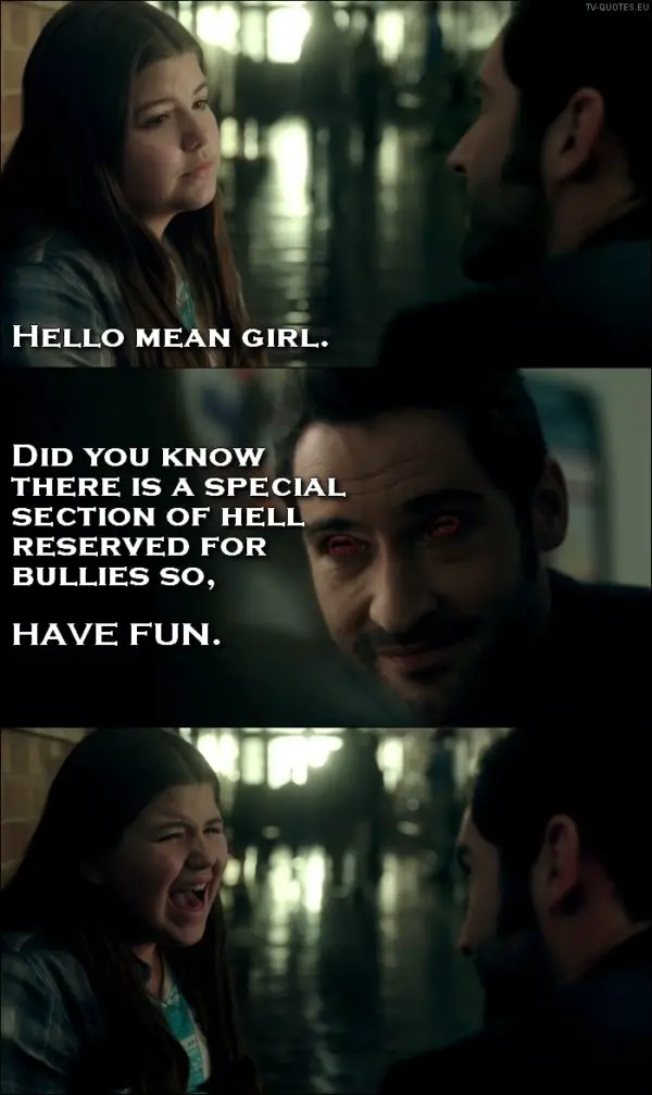 Lucifer quote from 1x01 - Lucifer Morningstar (to a bully): Hello, mean girl. Did you know there is a special section of hell reserved for bullies so, have fun. (turns his eyes red to scare her)