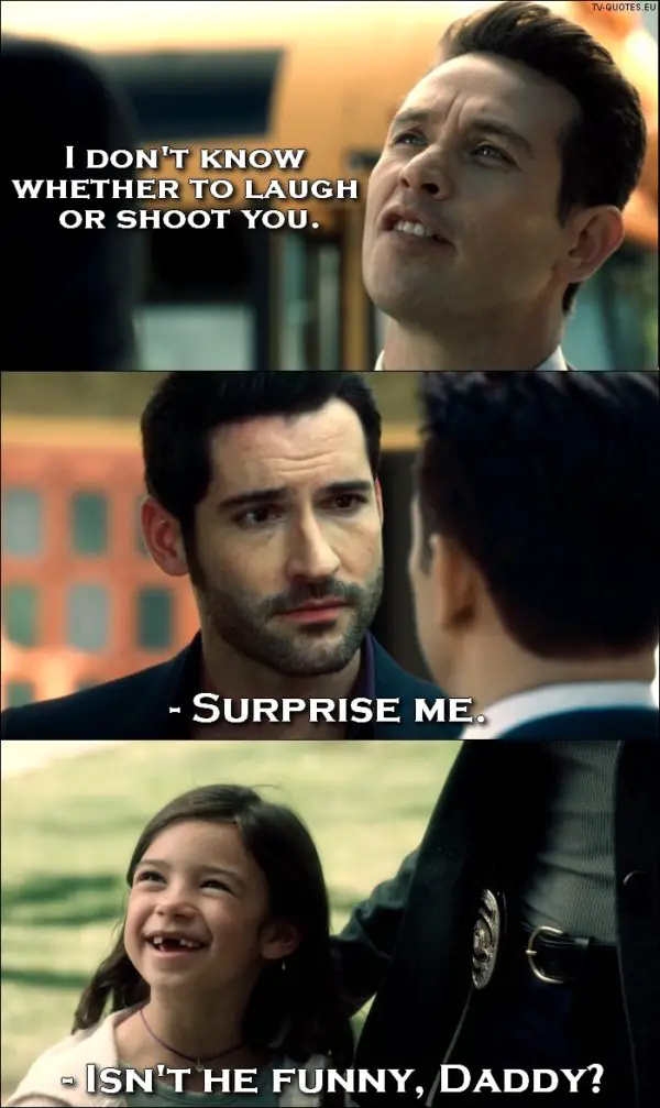 Lucifer quote from 1x01 - Dan Espinoza: I don't know whether to laugh or shoot you. Lucifer Morningstar: Surprise me. Trixie Espinoza: Isn't he funny, Daddy?