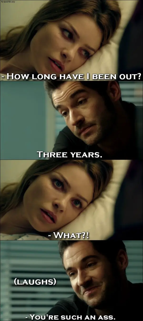 Lucifer quote from 1x01 - Chloe Decker: How long have I been out? Lucifer Morningstar: Three years. Chloe Decker: What?! (Lucifer laughs) Chloe Decker: You're such an ass.