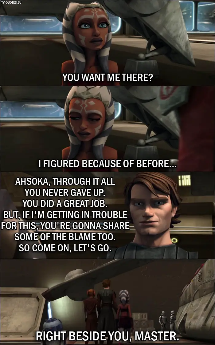 Star Wars: The Clone Wars Quote from 1x02 - Ahsoka Tano: You want me there? I figured because of before... Anakin Skywalker: Ahsoka, through it all you never gave up. You did a great job. But, if I'm getting in trouble for this, you're gonna share some of the blame too. So come on, let's go. Ahsoka Tano: Right beside you, Master.