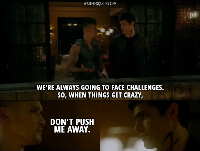 Shadowhunters Quote from 2x01 - Magnus Bane (to Alec): We're always going to face challenges. So, when things get crazy, don't push me away.