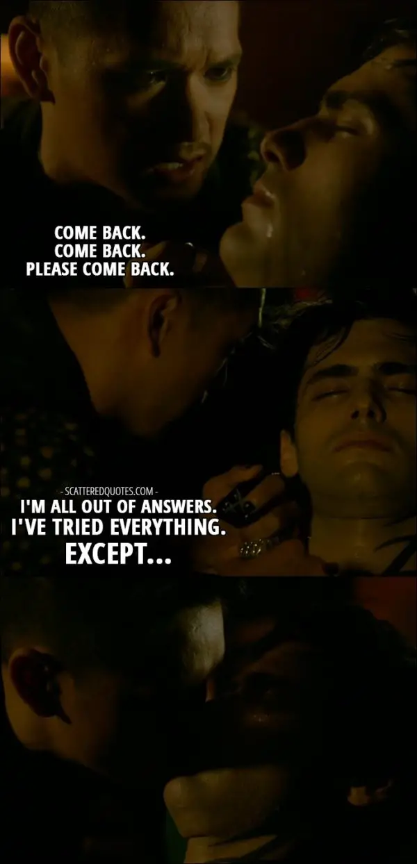 Shadowhunters Quote from 'Parabatai Lost' (2x03) - Magnus Bane (to Alec): Come back. Come back. Please come back. I'm all out of answers. I've tried everything. Except... (kisses Alec)