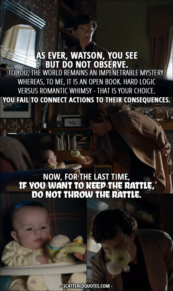 Sherlock Quote from 'The Six Thatchers' (4x01) - Sherlock Holmes (to Rosamund): As ever, Watson, you see but do not observe. To you, the world remains an impenetrable mystery, whereas, to me, it is an open book. Hard logic versus romantic whimsy - that is your choice. You fail to connect actions to their consequences. Now, for the last time, if you want to keep the rattle, do not throw the rattle.
