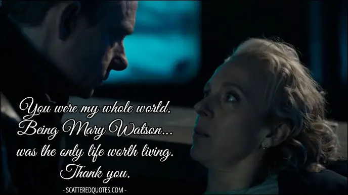 Sherlock Quote from 'The Six Thatchers' (4x01) - Mary Watson: You were my whole world. Being Mary Watson... was the only life worth living. John Watson: Mary... Mary Watson: Thank you.