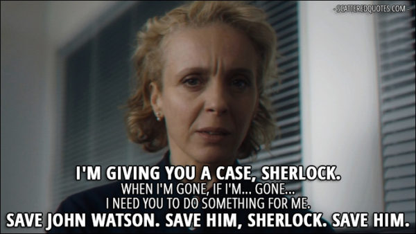 Sherlock Quote from 'The Six Thatchers' (4x01) - Mary Watson (speaking on a tape): I'm giving you a case, Sherlock. When I'm gone, if I'm... gone... I need you to do something for me. Save John Watson. Save him, Sherlock. Save him.
