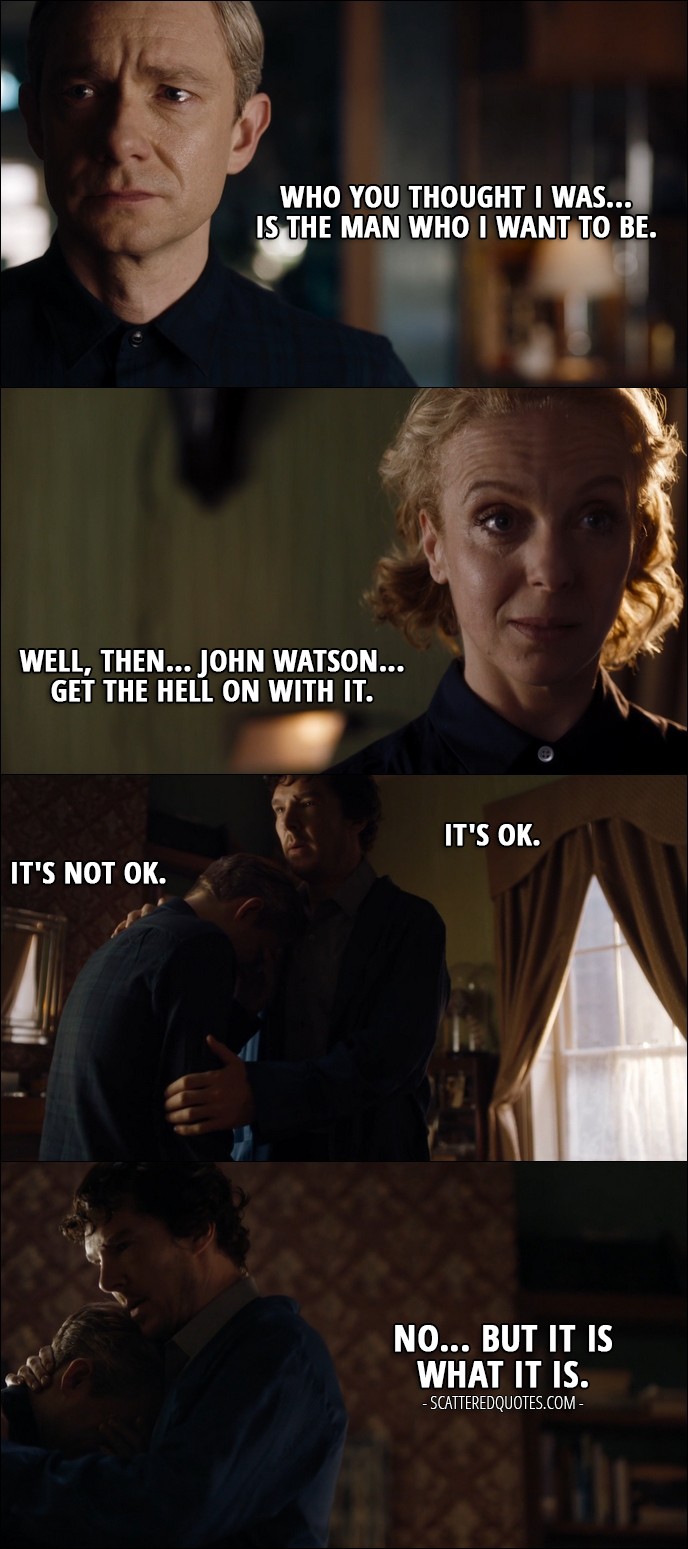 Sherlock Quote from 'The Lying Detective' (4x02) - John Watson: Who you thought I was... is the man who I want to be. Mary Watson: Well, then... John Watson... get the hell on with it. Sherlock Holmes: It's OK. John Watson: It's not OK. Sherlock Holmes: No... but it is what it is.