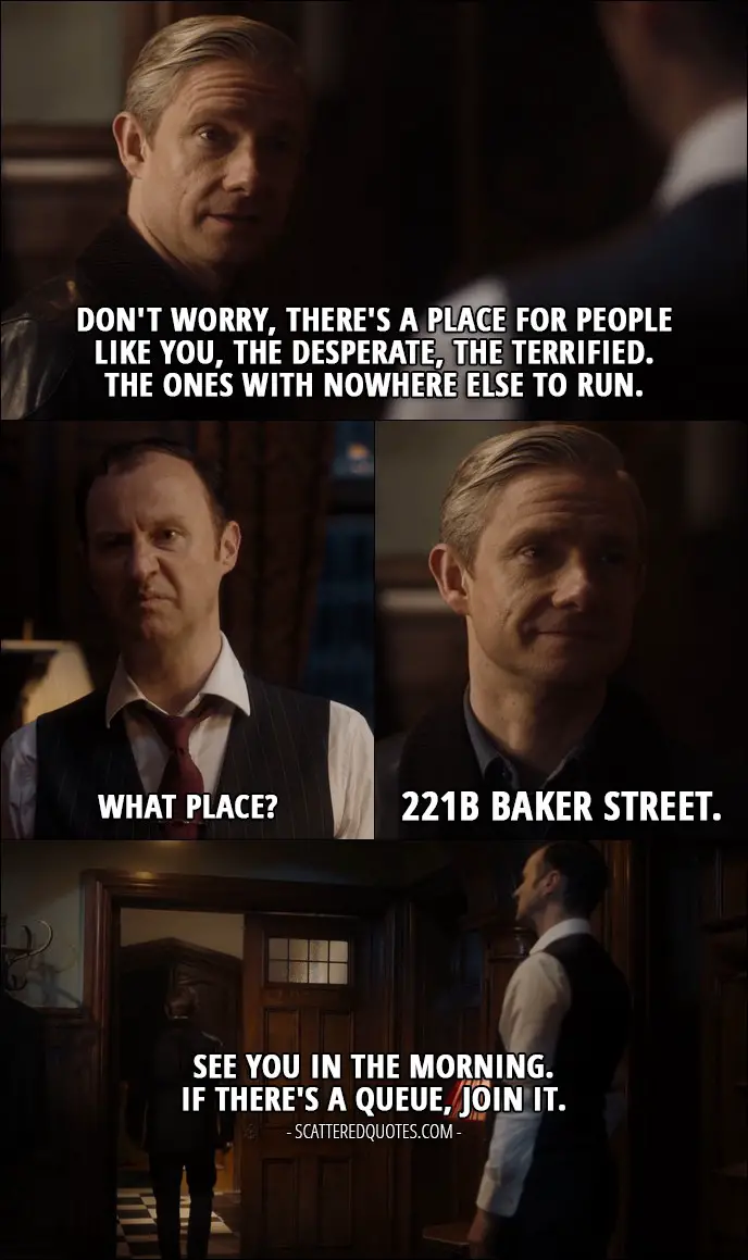 40 Best Sherlock Quotes from 'The Final Problem' (4x03) - John Watson: Don't worry, there's a place for people like you, the desperate, the terrified. The ones with nowhere else to run. Mycroft Holmes: What place? John Watson: 221B Baker Street. See you in the morning. If there's a queue, join it. Mycroft Holmes: For God's sake, this is not one of your idiot cases!