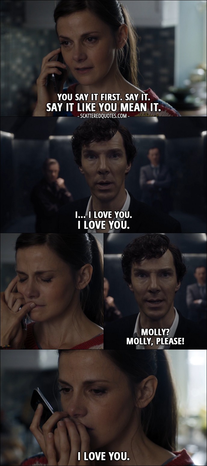 40 Best Sherlock Quotes from 'The Final Problem' (4x03) - Molly Hooper: You say it. Go on. You say it first. Say it. Say it like you mean it. Sherlock Holmes: I... I love you. I love you. Molly? Molly, please! Molly Hooper: I love you.
