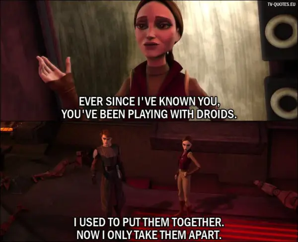 Star Wars: The Clone Wars Quote from 1x04 - (after Anakin destroys bunch of droids) Padmé Amidala: Ever since I've known you, you've been playing with droids. Anakin Skywalker: I used to put them together. Now I only take them apart.