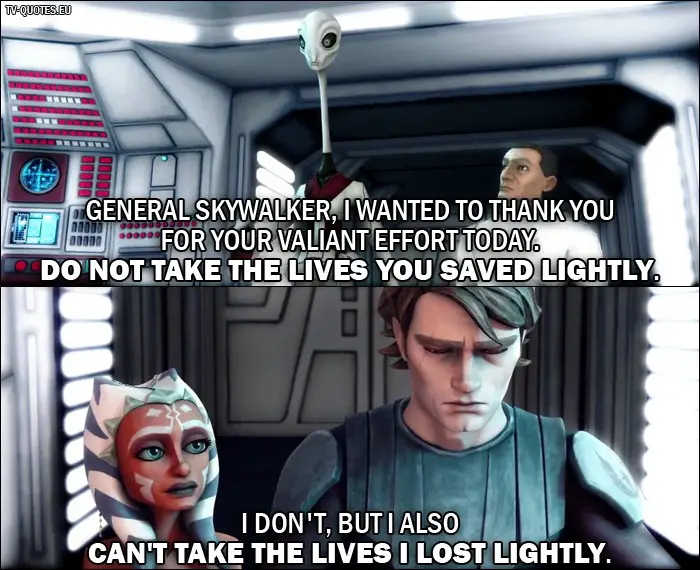 Star Wars: The Clone Wars Quote from 1x03 - Nala Se: General Skywalker, I wanted to thank you for your valiant effort today. Do not take the lives you saved lightly. Anakin Skywalker: I don't, but I also can't take the lives I lost lightly.
