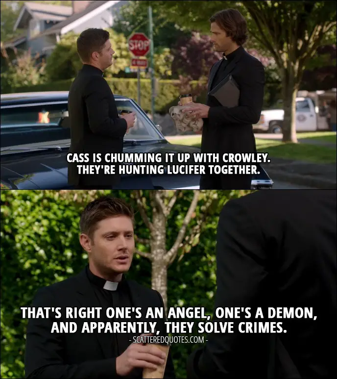 10 Best Supernatural Quotes from 'American Nightmare' (12x04) - Dean Winchester: Cass is chumming it up with Crowley. Sam Winchester: Hmm. Dean Winchester: They're hunting Lucifer together. That's right one's an angel, one's a demon, and apparently, they solve crimes.