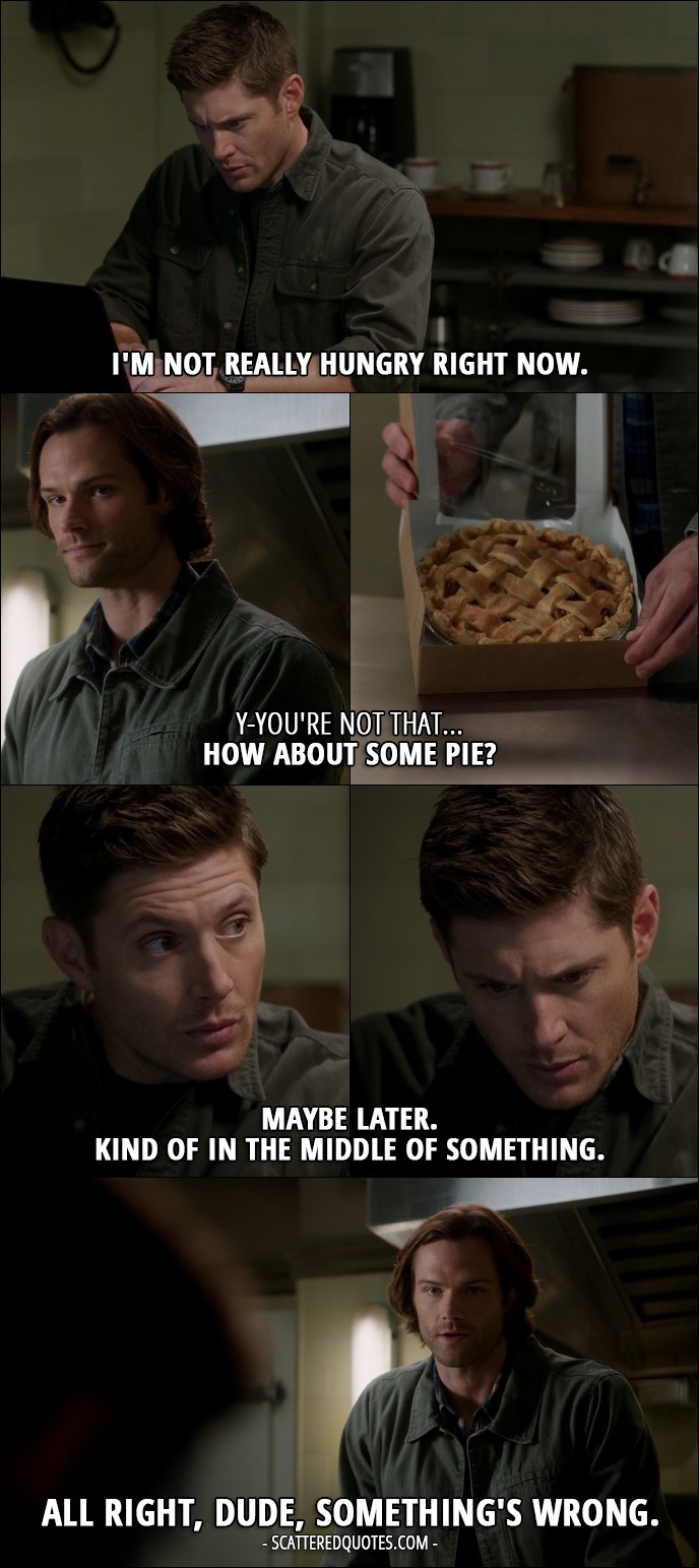 15 Best Supernatural Quotes from 'The One You've Been Waiting For' (12x05) - Sam Winchester: So what are you thinkin', scrambled or fried? Dean Winchester: I'm not really hungry right now. Sam Winchester: Y-you're not that... How about some pie? Dean Winchester: Maybe later. Kind of in the middle of something. Sam Winchester: All right, dude, something's wrong.