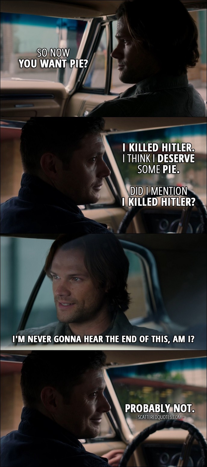 15 Best Supernatural Quotes from 'The One You've Been Waiting For' (12x05) - Sam Winchester: So now you want pie? Dean Winchester: I killed Hitler. I think I deserve some pie. Did I mention I killed Hitler? Sam Winchester: I'm never gonna hear the end of this, am I? Dean Winchester: Probably not.