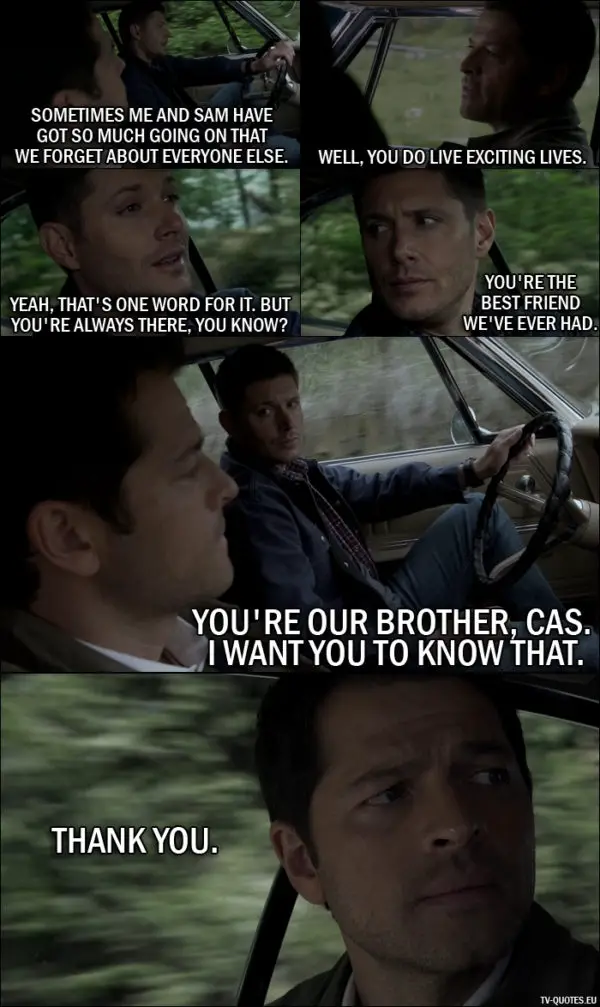 Supernatural quote from 11x23 - Dean Winchester: You know, sometimes me and Sam have got so much going on that... we forget about everyone else. Castiel: Well, you do live exciting lives. Dean Winchester: Yeah, that's one word for it. But you're always there, you know? You're the best friend we've ever had. You're our brother, Cas. I want you to know that. Castiel: Thank you.