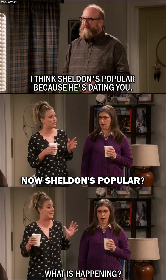 The Big Bang Theory Quote from 10x03 - Bert (to Amy): I think Sheldon's popular because he's dating you. Penny Hofstadter: Now Sheldon's popular? What is happening?