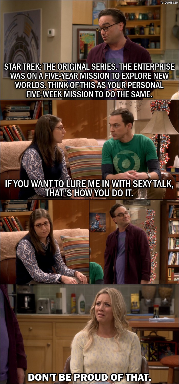 The Big Bang Theory Quote from 10x04 - Leonard Hofstadter: Star Trek: The Original Series. The Enterprise was on a five-year mission to explore new worlds. Think of this as your personal five-week mission to do the same. Sheldon Cooper: If you want to lure me in with sexy talk, that's how you do it. Penny Hofstadter: Don't be proud of that.