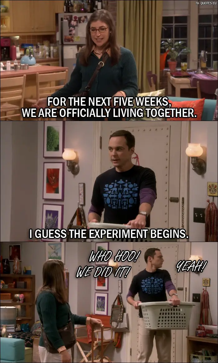 The Big Bang Theory Quote from 10x04 - Amy Farrah Fowler: For the next five weeks, we are officially living together. Sheldon Cooper: I guess the experiment begins. Penny Hofstadter: WHO HOO! WE DID IT! Leonard Hofstadter: YEAH!