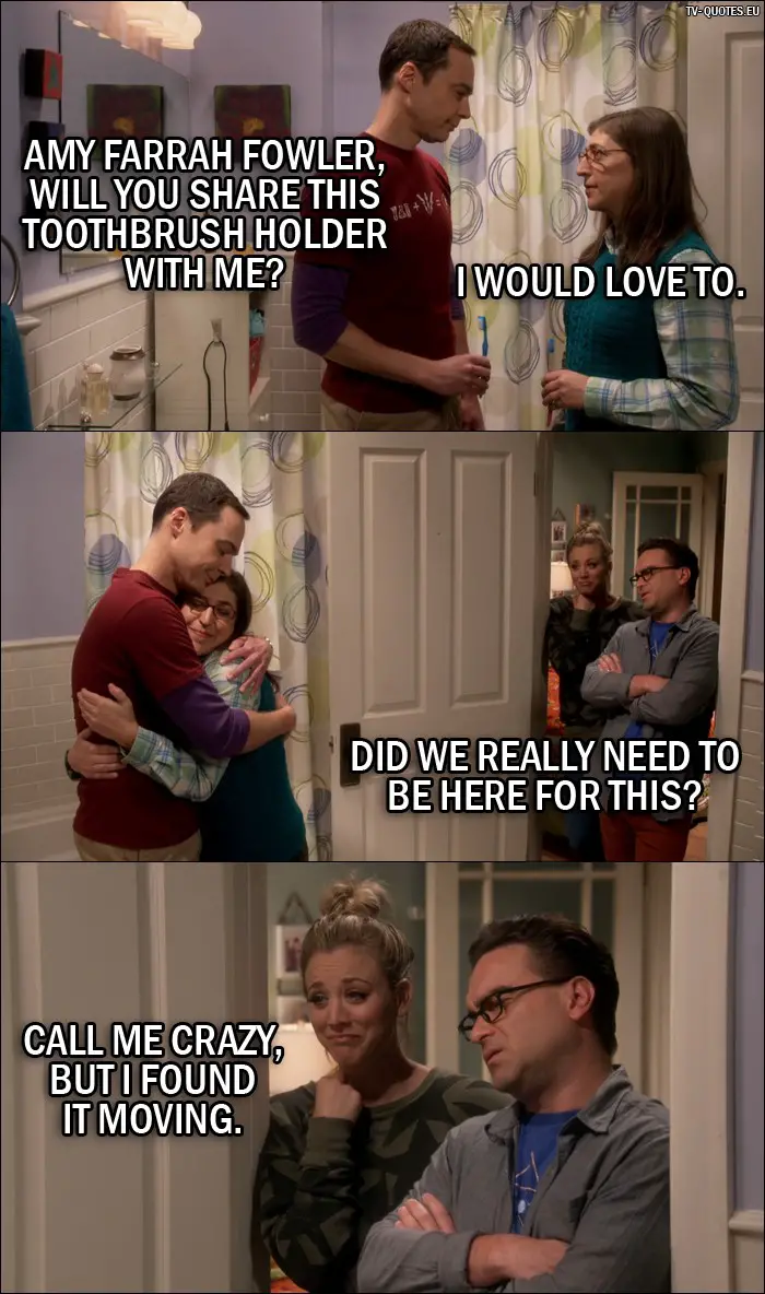 The Big Bang Theory Quote from 10x05 - Sheldon Cooper: Amy Farrah Fowler, will you share this toothbrush holder with me? Amy Farrah Fowler: I would love to. Leonard Hofstadter: Did we really need to be here for this? Penny Hofstadter: Call me crazy, but I found it moving.