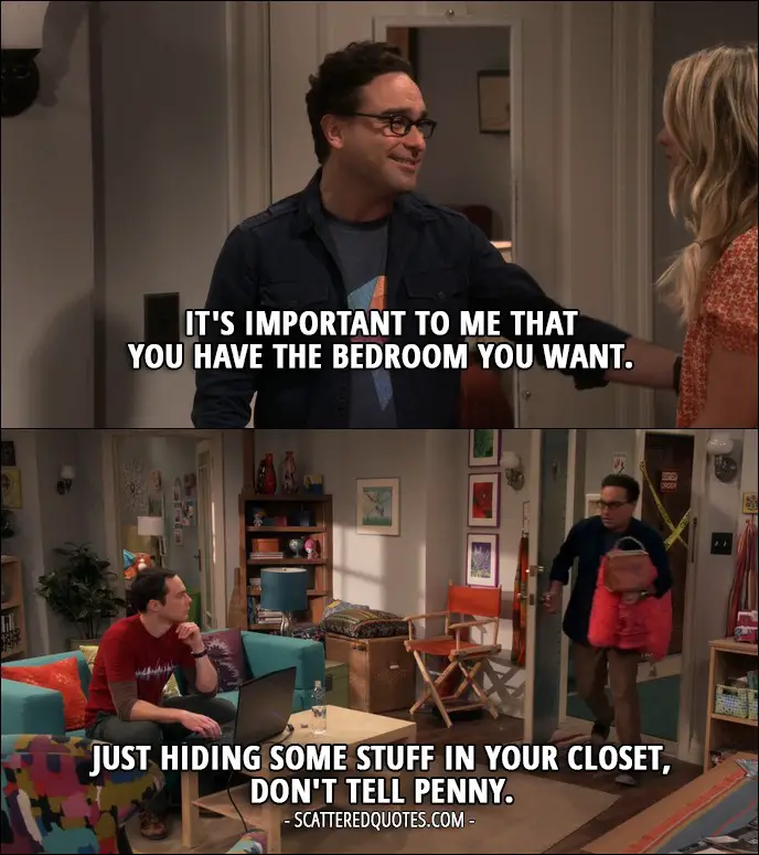 18 Best The Big Bang Theory Quotes from 'The Veracity Elasticity' (10x07) - Leonard Hofstadter: No, no, no, no, no, it's-it's important to me that you have the bedroom you want. Penny Hofstadter: Oh, that means so much. I love you. Leonard Hofstadter: I love you, too. (later... to Sheldon) Just hiding some stuff in your closet, don't tell Penny.