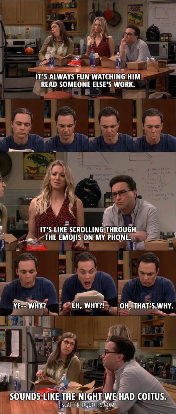 14 Best The Big Bang Theory Quotes from 'The Geology Elevation' (10x09) - Leonard Hofstadter: It's always fun watching him read someone else's work. Penny Hofstadter: It's like scrolling through the emojis on my phone. Sheldon Cooper: Ye-- why? Eh, why?! Oh, that's why. Amy Farrah Fowler: Sounds like the night we had coitus.