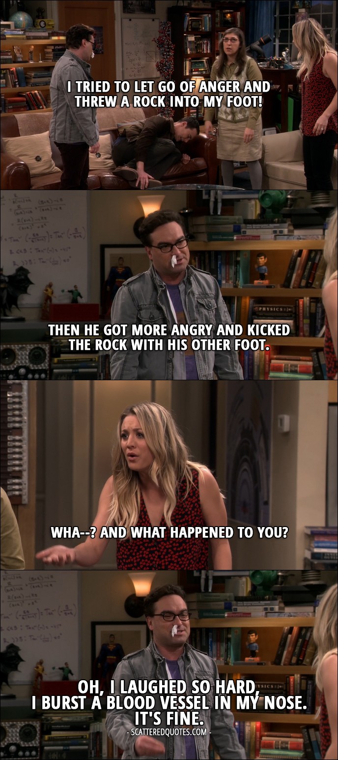 14 Best The Big Bang Theory Quotes from 'The Geology Elevation' (10x09) - Sheldon Cooper: I tried to let go of anger and threw a rock into my foot! Leonard Hofstadter: Then he got more angry and kicked the rock with his other foot. Penny Hofstadter: Wha--? And what happened to you? Leonard Hofstadter: Oh, I laughed so hard, I burst a blood vessel in my nose. It's fine.
