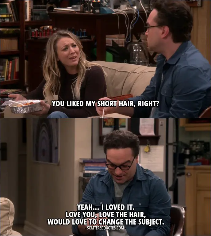 14 Best The Big Bang Theory Quotes from 'The Geology Elevation' (10x09) - Penny Hofstadter: You liked my short hair, right? Leonard Hofstadter: Yeah... I loved it. Love you, love the hair, would love to change the subject.