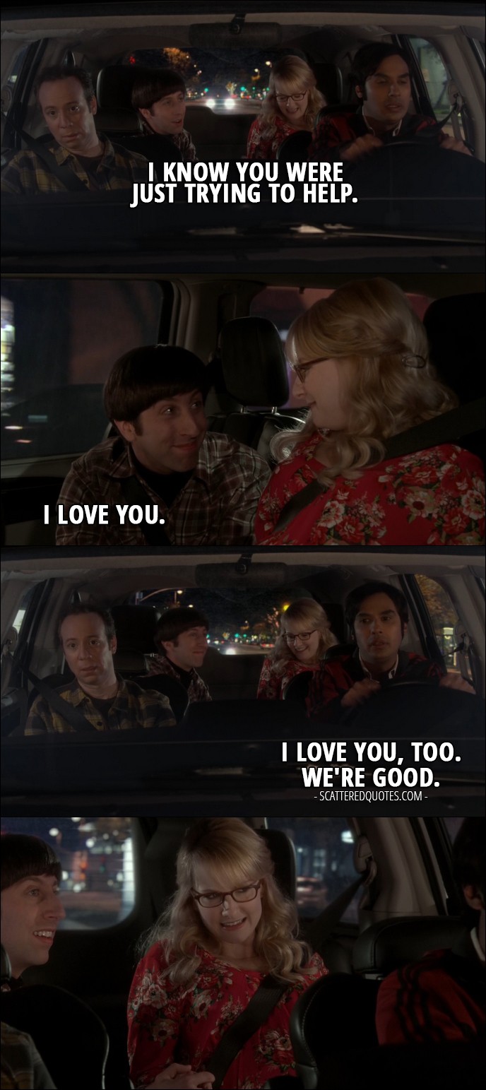 15 Best The Big Bang Theory Quotes from 'The Birthday Synchronicity' (10x11) - Howard Wolowitz (to Raj): I know you were just trying to help. (to Bernadette): I love you. Rajesh Koothrappali: I love you, too. We're good.