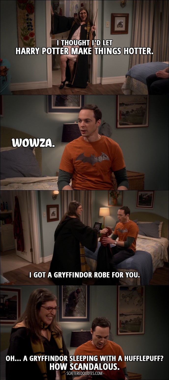 15 Best The Big Bang Theory Quotes from 'The Birthday Synchronicity' (10x11) - Amy Farrah Fowler: I thought I'd let Harry Potter make things hotter. Sheldon Cooper: Wowza. Amy Farrah Fowler: I got a Gryffindor robe for you. Sheldon Cooper: Oh... A Gryffindor sleeping with a Hufflepuff? How scandalous.