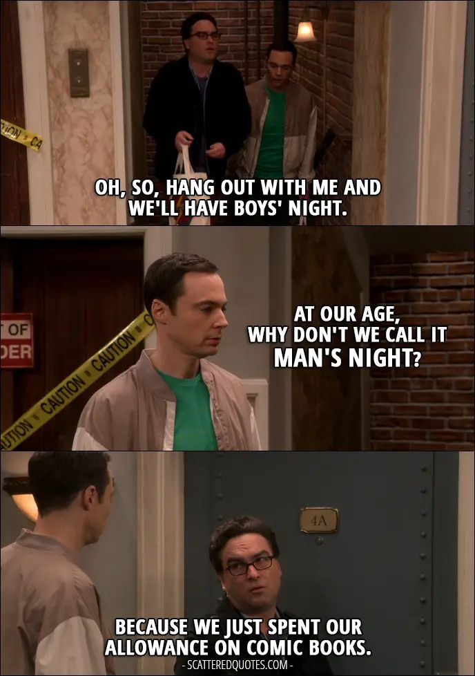 16 Best The Big Bang Theory Quotes from 'The Romance Recalibration' (10x13) - Leonard Hofstadter: Oh, so, hang out with me and we'll have boys' night. Sheldon Cooper: At our age, why don't we call it man's night? Leonard Hofstadter: Because we just spent our allowance on comic books.