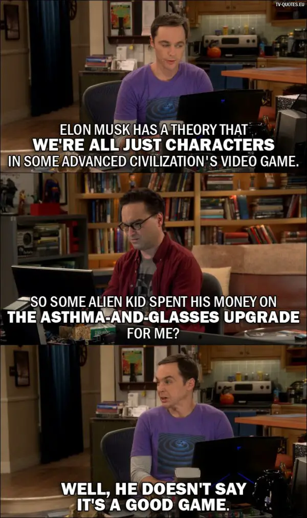The Big Bang Theory Quote from 10x02 - Sheldon Cooper: Elon Musk has a theory that we're all just characters in some advanced civilization's video game. Leonard Hofstadter: So some alien kid spent his money on the asthma-and-glasses upgrade for me? Sheldon Cooper: Well, he doesn't say it's a good game.