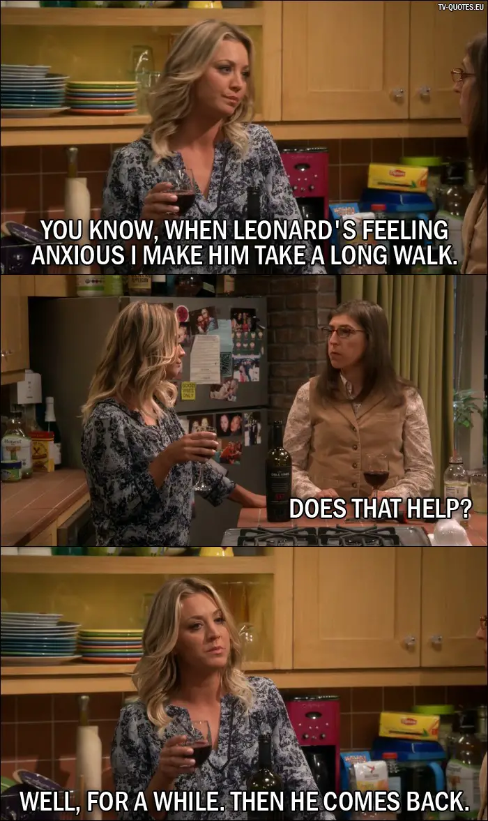 The Big Bang Theory Quote from 10x02 - Penny Hofstadter: You know, when Leonard's feeling anxious I make him take a long walk. Amy Farrah Fowler: Does that help? Penny Hofstadter: Well, for a while. Then he comes back.