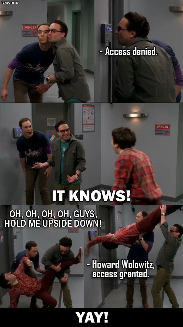 The Big Bang Theory Quote from 10x02 - Retinal Scanner: Access denied. Sheldon and Leonard: It knows! Howard Wolowitz: Oh, oh, oh, oh, guys, hold me upside down! Retinal Scanner: Howard Wolowitz, access granted. All three together (Sheldon, Leonard and Howard): Yay!
