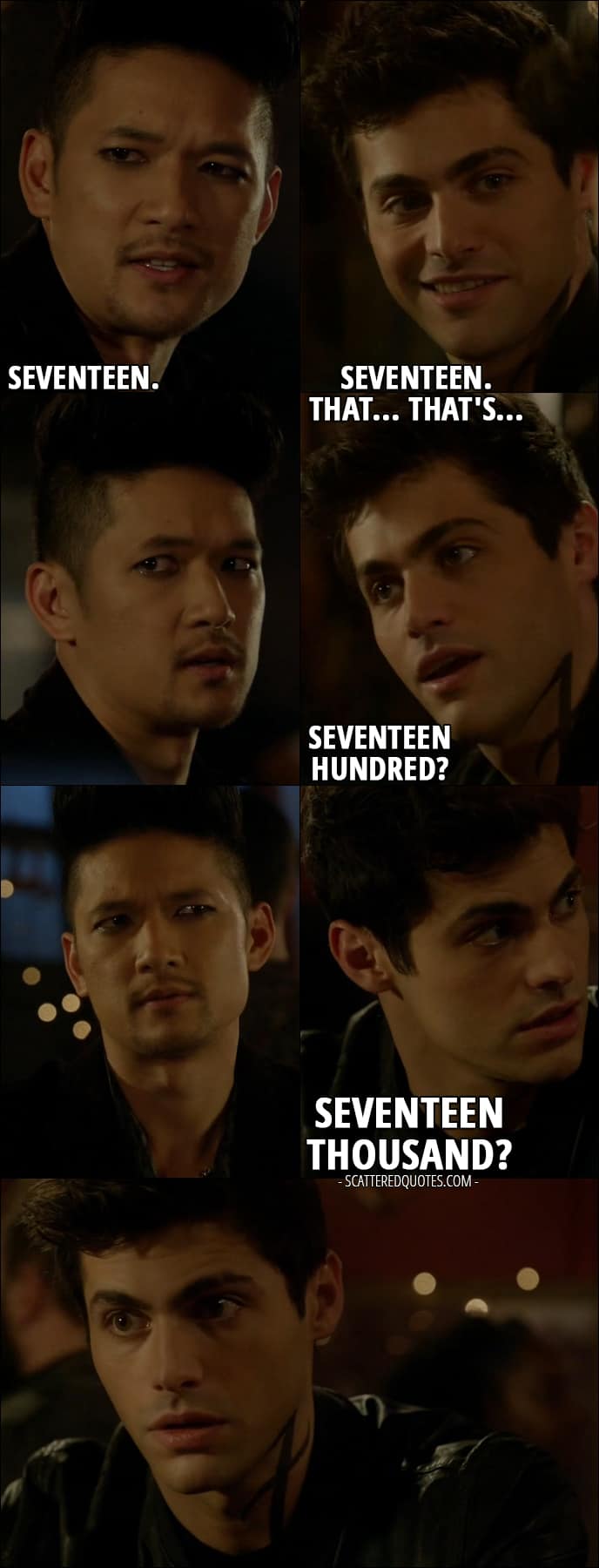Shadowhunters Quotes from 'Iron Sisters' (2x06) - Alec Lightwood: How many? You can round down if you want. Magnus Bane: Okay. If you wanna know, I'll tell you. Seventeen. Alec Lightwood: Seventeen. That... that's... Seventeen... hundred? Seventeen thousand?