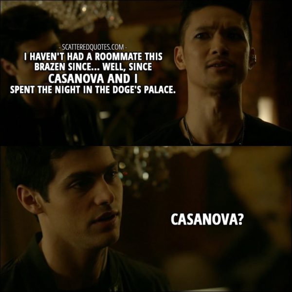 Shadowhunters Quotes from 'How Are Thou Fallen' (2x07) - Magnus Bane (about Jace): I haven't had a roommate this brazen since... Well, since Casanova and I spent the night in the Doge's Palace. Alec Lightwood: Casanova?