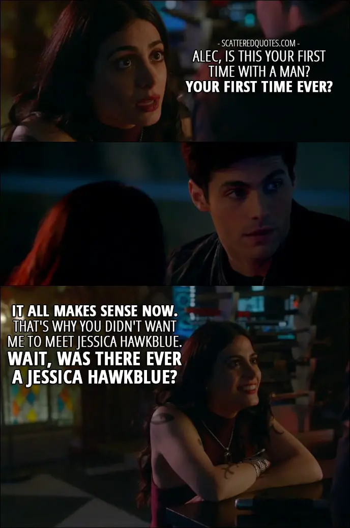 Shadowhunters Quotes from 'How Are Thou Fallen' (2x07) - Isabelle Lightwood: Alec, is this your first time with a man? Your first time ever? It all makes sense now. That's why you didn't want me to meet Jessica Hawkblue. Wait, was there ever a Jessica Hawkblue?