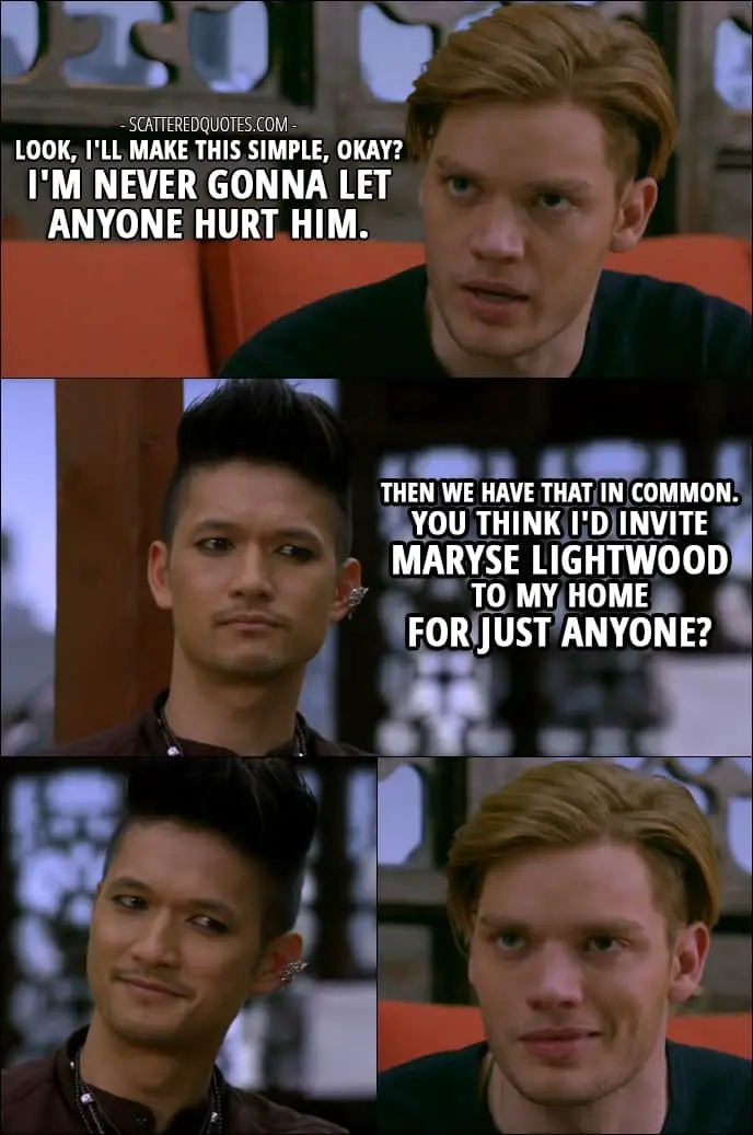 Shadowhunters Quotes from 'Love Is a Devil' (2x08) - Jace Wayland (about Alec): Look, I'll make this simple, okay? I'm never gonna let anyone hurt him. Magnus Bane: Then we have that in common. You think I'd invite Maryse Lightwood to my home for just anyone?