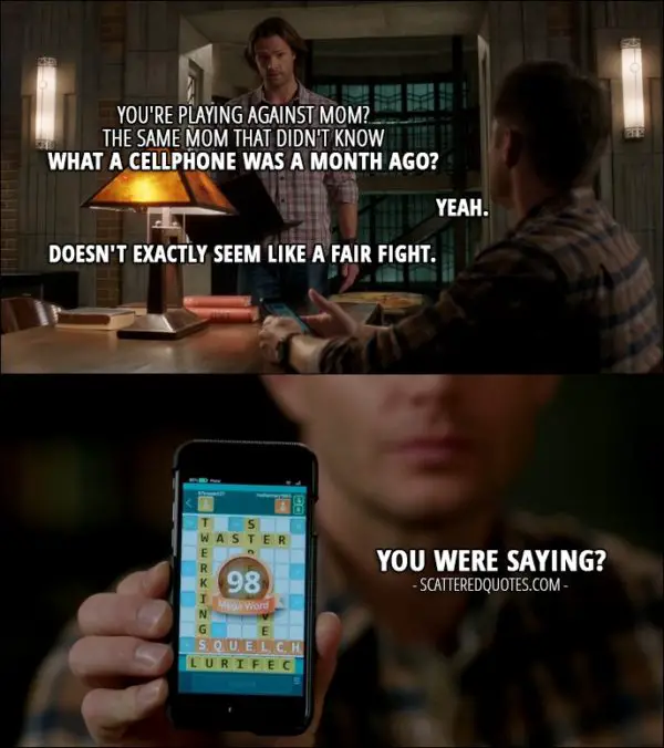 12 Best Supernatural Quotes from 'Rock Never Dies' (12x07) - Sam Winchester: You're playing against Mom? Dean Winchester: Yeah. Sam Winchester: The same Mom that didn't know what a cellphone was a month ago? Dean Winchester: Yeah. Sam Winchester: Doesn't exactly seem like a fair fight. Dean Winchester: You were saying? (shows him Mary's high score word)