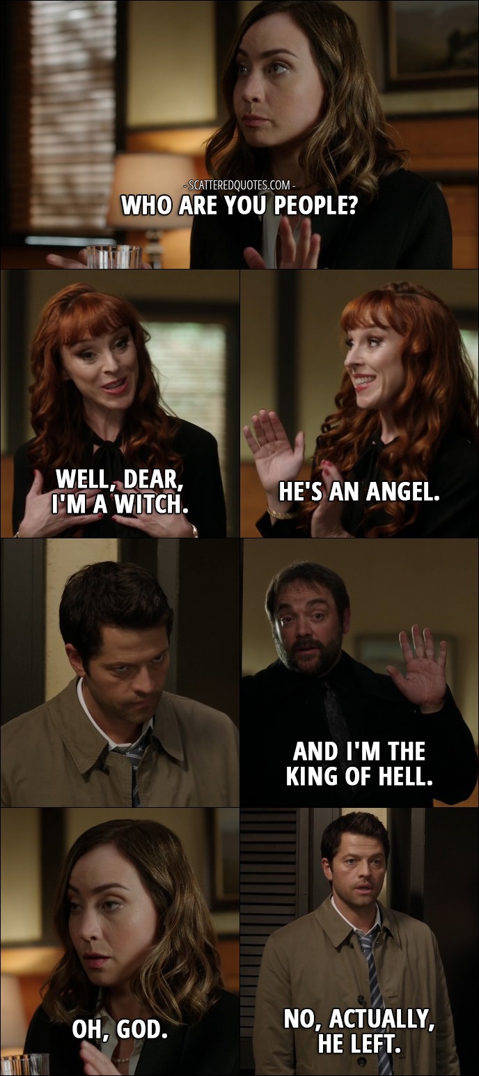 14 Best Supernatural Quotes from 'LOTUS' (12x08) - Kelly Kline: Who are you people? Rowena: Well, dear, I'm a witch. He's an angel. Crowley: And I'm the King of Hell. Kelly Kline: Oh, God. Castiel: No, actually, he left. Sam Winchester: Okay, guys, not helping.