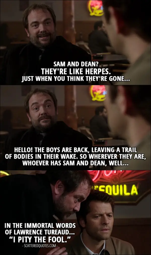 12 Best Supernatural Quotes from 'First Blood' (12x09) - Crowley: Sam and Dean? They're like herpes. Just when you think they're gone... Hello! The boys are back, leaving a trail of bodies in their wake. So wherever they are, whoever has Sam and Dean, well... in the immortal words of Lawrence Tureaud... “I pity the fool.”